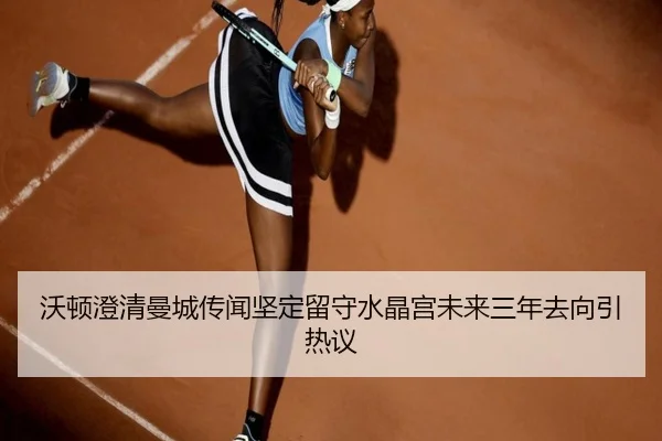 沃顿澄清曼城传闻坚定留守水晶宫未来三年去向引热议